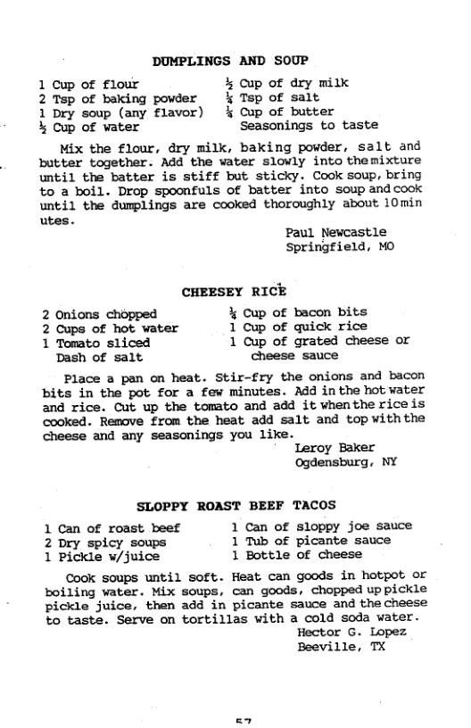 DUMPLINGS AND SOUP 1 Cup of flour % cup of dry milk 2 Tsp of baking powder % Tsp of salt 1 Dry soup (any flavor) % Cup of butter % Cup of water Seasonings to taste Mix the flour, dry milk, baking powder, salt and butter together. Add the water slowly into themixture until the batter is stiff but sticky. Cook soup, bring o a boil. Drop spoonfuls of batter into soup andcook until the dumplings are cooked thoroughly about 10min utes. Paul Newcastle Springfield, MO CHEESEY RICE 2 Onions chopped % Cup of bacon bits 2 Cups of hot water 1 Cup of quick rice 1 Tomato sliced 1 Cup of grated cheese or Dash of salt cheese sauce Place a pan on heat. Stir-fry the onions and bacon bits in the pot for a few minutes. Add in the hot vater and rice. Cut up the tomato and add it whenthe riceis cooked. Remove from the heat add salt and top withthe Cheese and any seasonings you like. Leroy Baker Ogdensburg, NY SLOPPY ROAST BEEF TACOS 1 Can of roast beef 1 Can of sloppy joe sauce 2 Dry spicy soups 1 Tub of picante sauce 1 Pickle w/juice 1 Bottle of cheese Cook soups until soft. Heat can goods in hotpot or boiling water. Mix soups, can goods, chopped up pickle pickle juice, then add in picante sauce and the cheese to taste. Serve on tortillas with a cold soda water. Hector G. Lopez Beeville, TX